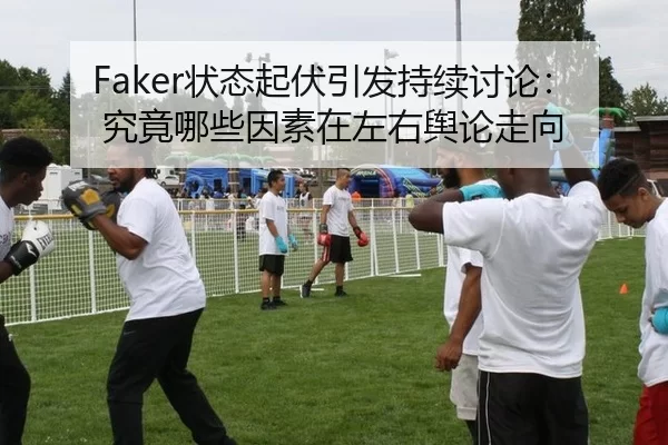 Faker状态起伏引发持续讨论：究竟哪些因素在左右舆论走向